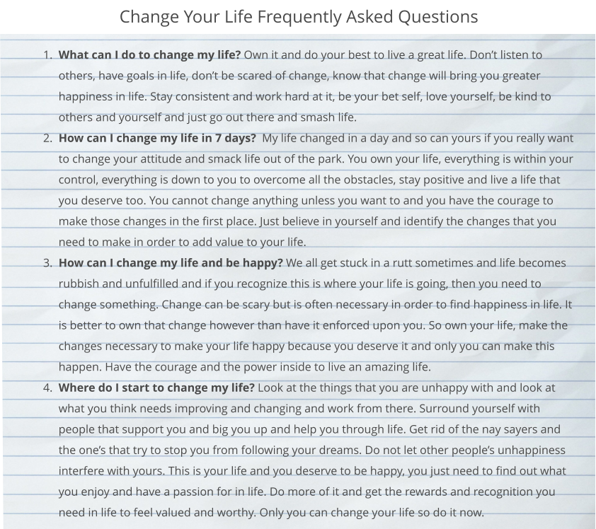 Change Your Life Frequently Asked Questions 	1.	What can I do to change my life? Own it and do your best to live a great life. Don’t listen to others, have goals in life, don’t be scared of change, know that change will bring you greater happiness in life. Stay consistent and work hard at it, be your bet self, love yourself, be kind to others and yourself and just go out there and smash life.  	2.	How can I change my life in 7 days?  My life changed in a day and so can yours if you really want to change your attitude and smack life out of the park. You own your life, everything is within your control, everything is down to you to overcome all the obstacles, stay positive and live a life that you deserve too. You cannot change anything unless you want to and you have the courage to make those changes in the first place. Just believe in yourself and identify the changes that you need to make in order to add value to your life.  	3.	How can I change my life and be happy? We all get stuck in a rutt sometimes and life becomes rubbish and unfulfilled and if you recognize this is where your life is going, then you need to change something. Change can be scary but is often necessary in order to find happiness in life. It is better to own that change however than have it enforced upon you. So own your life, make the changes necessary to make your life happy because you deserve it and only you can make this happen. Have the courage and the power inside to live an amazing life.  	4.	Where do I start to change my life? Look at the things that you are unhappy with and look at what you think needs improving and changing and work from there. Surround yourself with people that support you and big you up and help you through life. Get rid of the nay sayers and the one’s that try to stop you from following your dreams. Do not let other people’s unhappiness interfere with yours. This is your life and you deserve to be happy, you just need to find out what you enjoy and have a passion for in life. Do more of it and get the rewards and recognition you need in life to feel valued and worthy. Only you can change your life so do it now.
